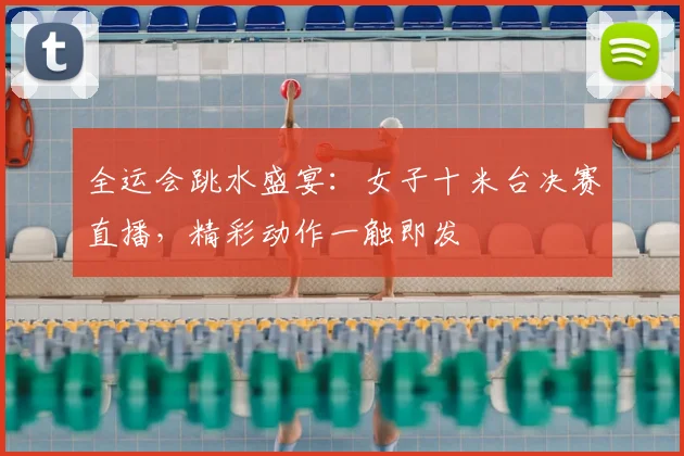 全运会跳水盛宴：女子十米台决赛直播，精彩动作一触即发