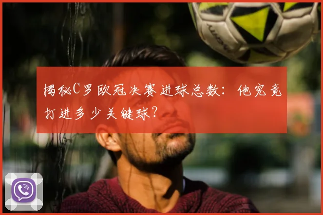 揭秘C罗欧冠决赛进球总数:他究竟打进多少关键球?