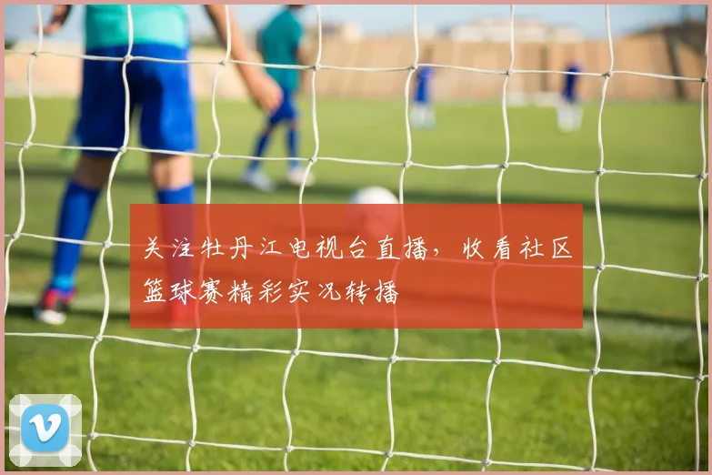关注牡丹江电视台直播，收看社区篮球赛精彩实况转播