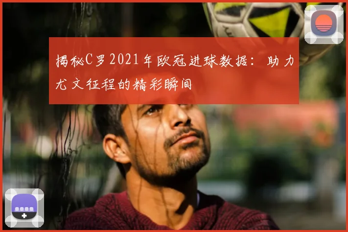 揭秘C罗2021年欧冠进球数据：助力尤文征程的精彩瞬间