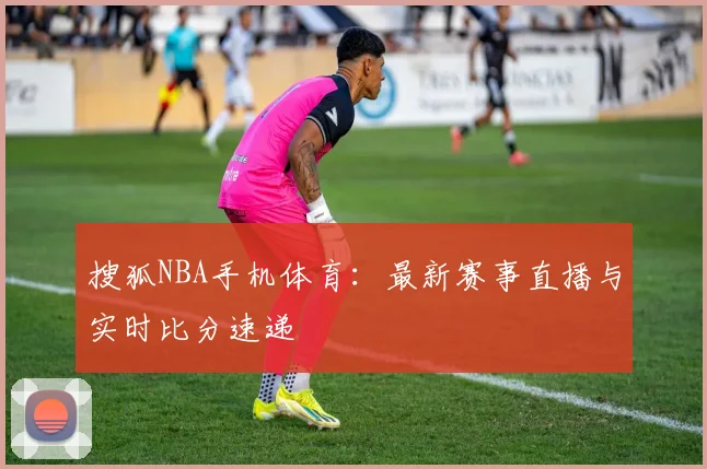 搜狐NBA手机体育：最新赛事直播与实时比分速递